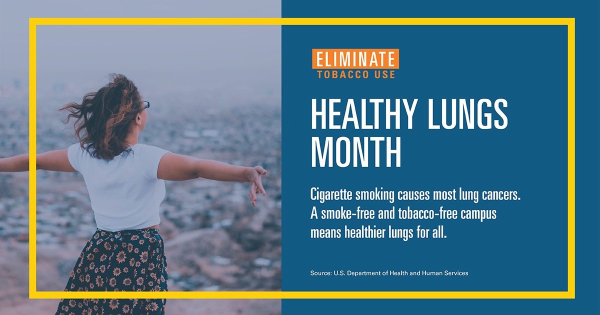 image of campaign poster with woman with arms out and text overlay stating HEALTHY LUNGS
MONTH-Cigarette smoking causes most lung cancers. A smoke-free and tobacco-free campusmeans healthier lungs for all. Source: U.S. Department of Health and Human Services